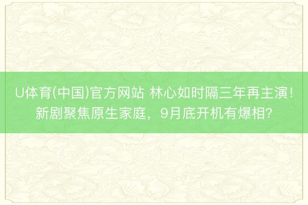 U体育(中国)官方网站 林心如时隔三年再主演！新剧聚焦原生家庭，9月底开机有爆相？