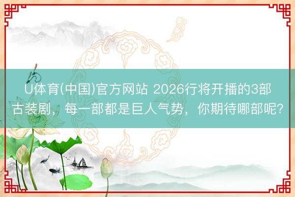U体育(中国)官方网站 2026行将开播的3部古装剧，每一部都是巨人气势，你期待哪部呢？