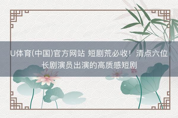 U体育(中国)官方网站 短剧荒必收！清点六位长剧演员出演的高质感短剧
