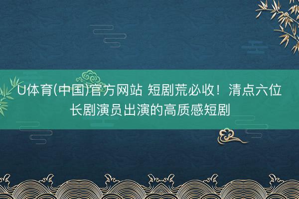 U体育(中国)官方网站 短剧荒必收！清点六位长剧演员出演的高质感短剧