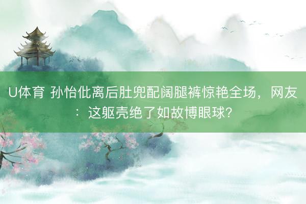 U体育 孙怡仳离后肚兜配阔腿裤惊艳全场，网友：这躯壳绝了如故博眼球？