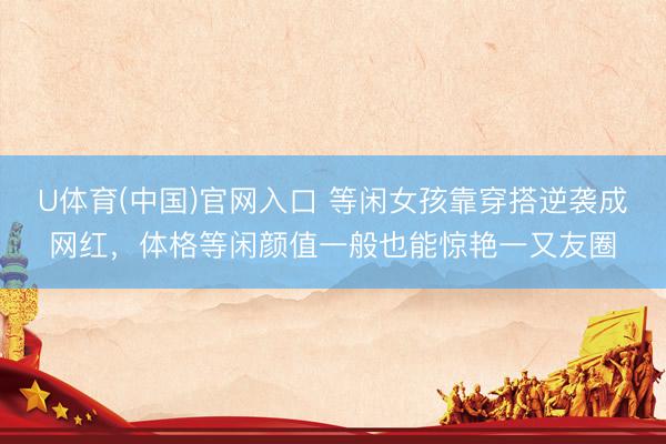 U体育(中国)官网入口 等闲女孩靠穿搭逆袭成网红，体格等闲颜值一般也能惊艳一又友圈
