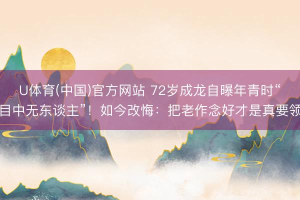 U体育(中国)官方网站 72岁成龙自曝年青时“目中无东谈主”！如今改悔：把老作念好才是真要领