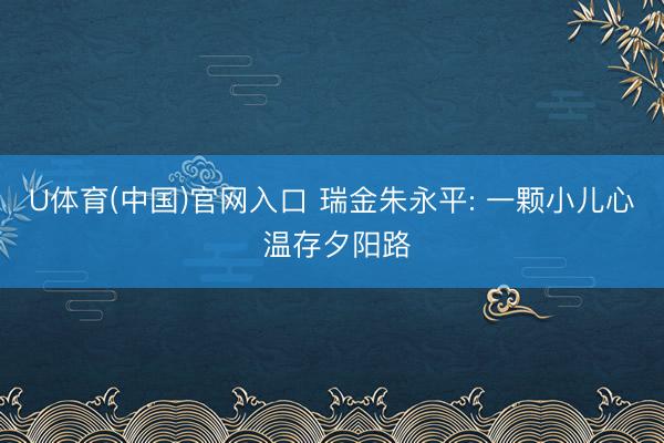 U体育(中国)官网入口 瑞金朱永平: 一颗小儿心 温存夕阳路