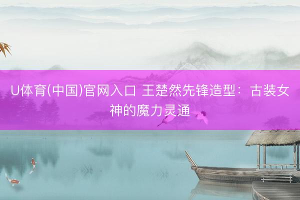 U体育(中国)官网入口 王楚然先锋造型：古装女神的魔力灵通