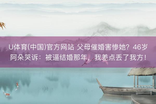 U体育(中国)官方网站 父母催婚害惨她？46岁阿朵哭诉：被逼结婚那年，我差点丢了我方！