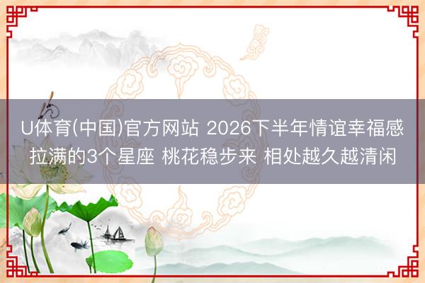 U体育(中国)官方网站 2026下半年情谊幸福感拉满的3个星座 桃花稳步来 相处越久越清闲