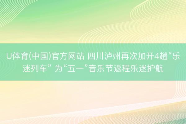 U体育(中国)官方网站 四川泸州再次加开4趟“乐迷列车” 为“五一”音乐节返程乐迷护航