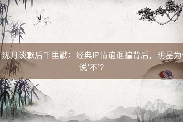 U体育 沈月谈歉后千里默：经典IP情谊诓骗背后，明星为何不敢说'不'？