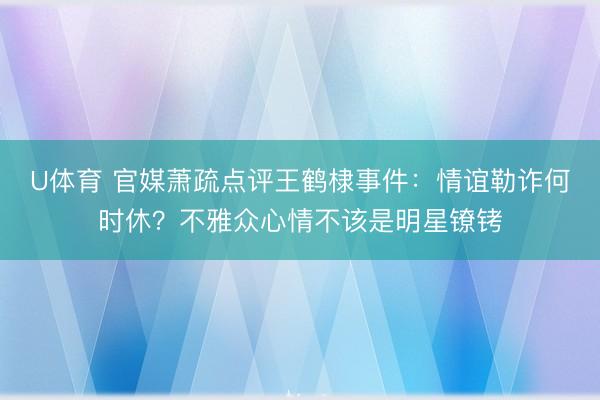 U体育 官媒萧疏点评王鹤棣事件：情谊勒诈何时休？不雅众心情不该是明星镣铐