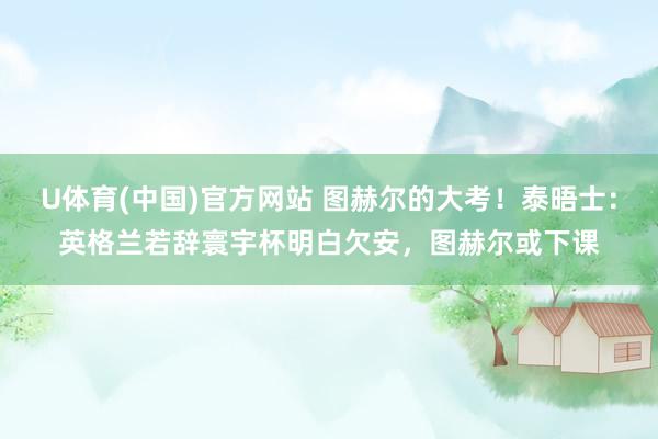 U体育(中国)官方网站 图赫尔的大考！泰晤士：英格兰若辞寰宇杯明白欠安，图赫尔或下课