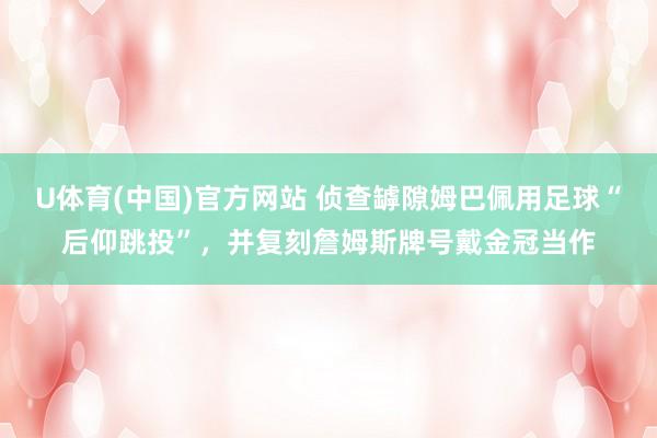 U体育(中国)官方网站 侦查罅隙姆巴佩用足球“后仰跳投”，并复刻詹姆斯牌号戴金冠当作
