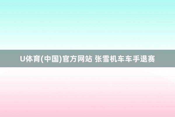 U体育(中国)官方网站 张雪机车车手退赛
