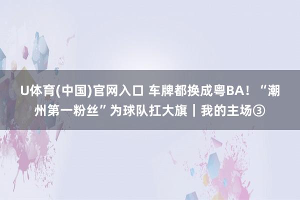 U体育(中国)官网入口 车牌都换成粤BA！“潮州第一粉丝”为球队扛大旗｜我的主场③