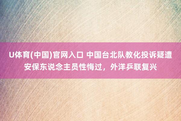 U体育(中国)官网入口 中国台北队教化投诉疑遭安保东说念主员性悔过，外洋乒联复兴