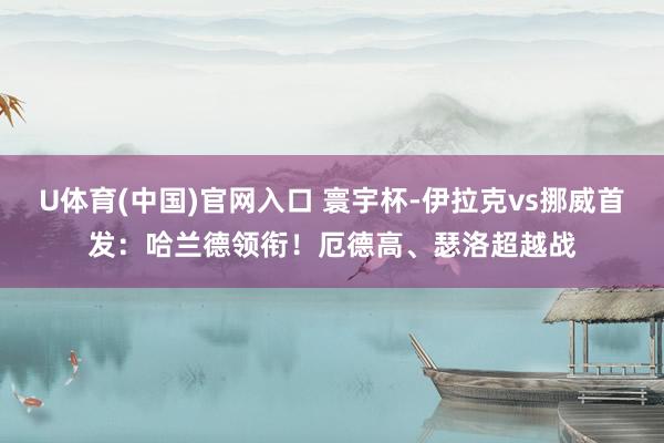 U体育(中国)官网入口 寰宇杯-伊拉克vs挪威首发：哈兰德领衔！厄德高、瑟洛超越战
