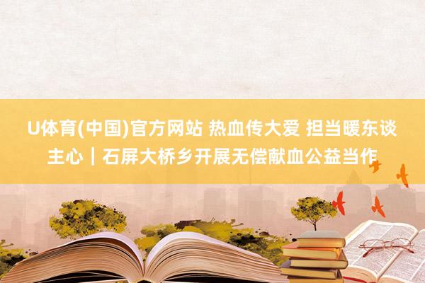 U体育(中国)官方网站 热血传大爱 担当暖东谈主心｜石屏大桥乡开展无偿献血公益当作