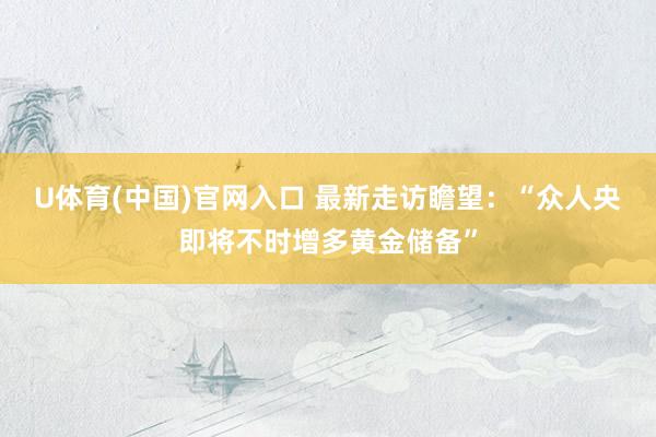 U体育(中国)官网入口 最新走访瞻望：“众人央即将不时增多黄金储备”