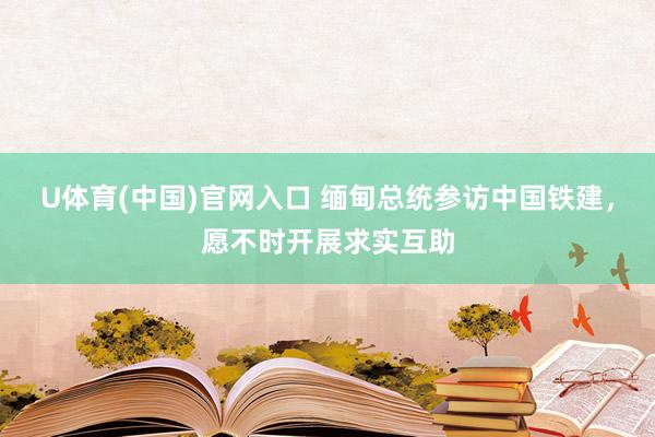 U体育(中国)官网入口 缅甸总统参访中国铁建，愿不时开展求实互助