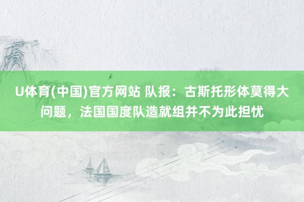 U体育(中国)官方网站 队报：古斯托形体莫得大问题，法国国度队造就组并不为此担忧